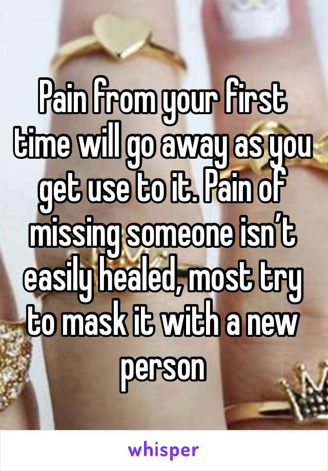 Pain from your first time will go away as you get use to it. Pain of missing someone isn’t easily healed, most try to mask it with a new person 