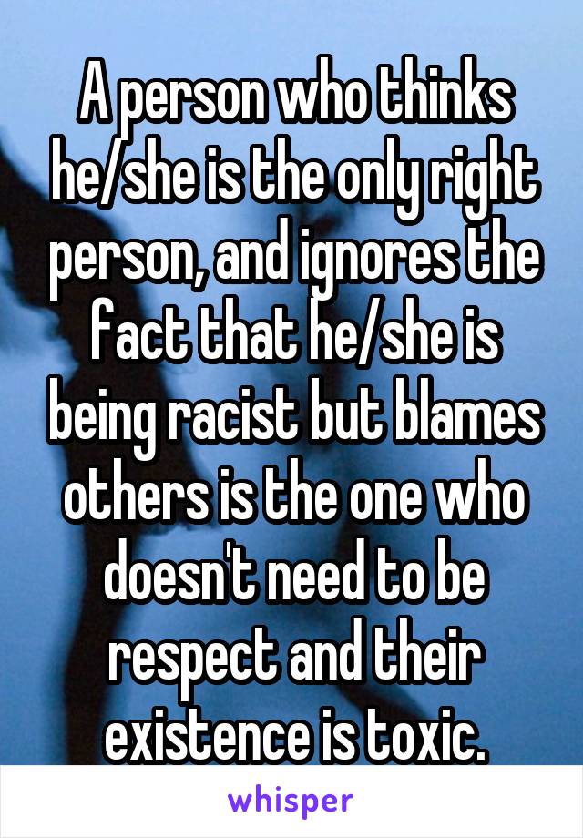 A person who thinks he/she is the only right person, and ignores the fact that he/she is being racist but blames others is the one who doesn't need to be respect and their existence is toxic.