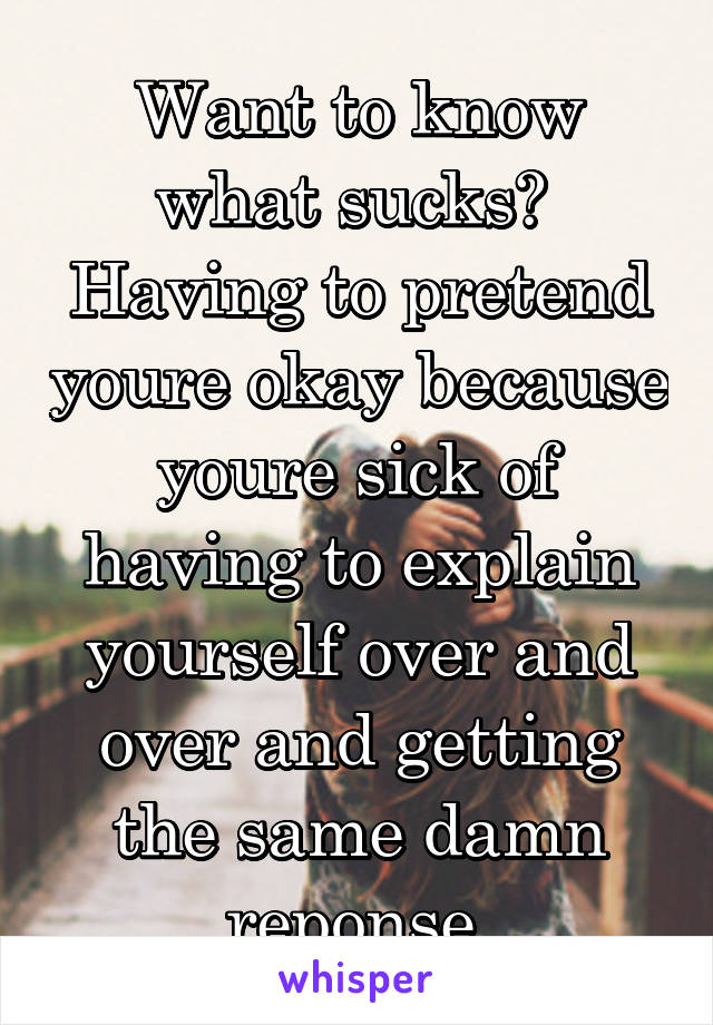 Want to know what sucks?  Having to pretend youre okay because youre sick of having to explain yourself over and over and getting the same damn reponse.