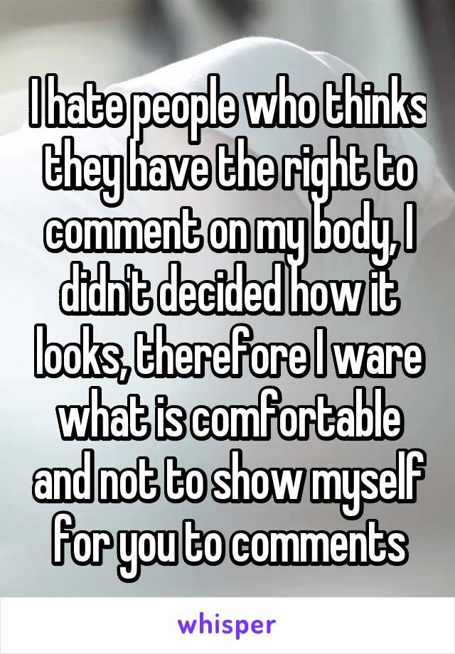 I hate people who thinks they have the right to comment on my body, I didn't decided how it looks, therefore I ware what is comfortable and not to show myself for you to comments