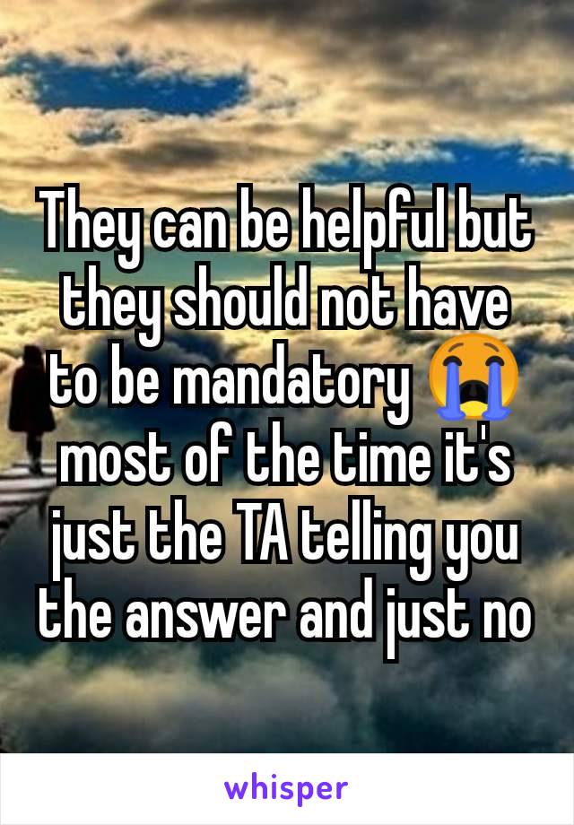 They can be helpful but they should not have to be mandatory 😭 most of the time it's just the TA telling you the answer and just no