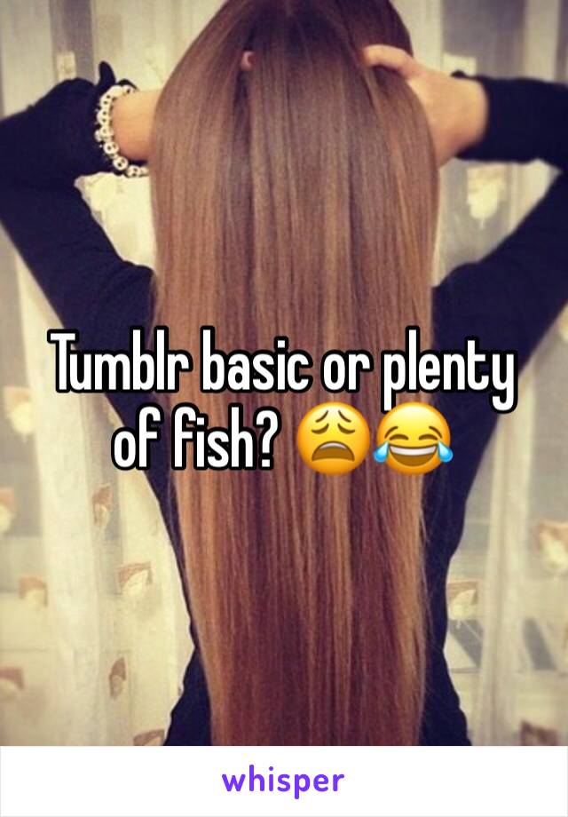 Tumblr basic or plenty of fish? 😩😂