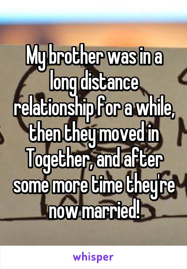 My brother was in a long distance relationship for a while, then they moved in Together, and after some more time they're now married!