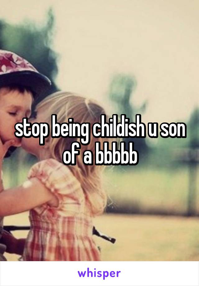 stop being childish u son of a bbbbb