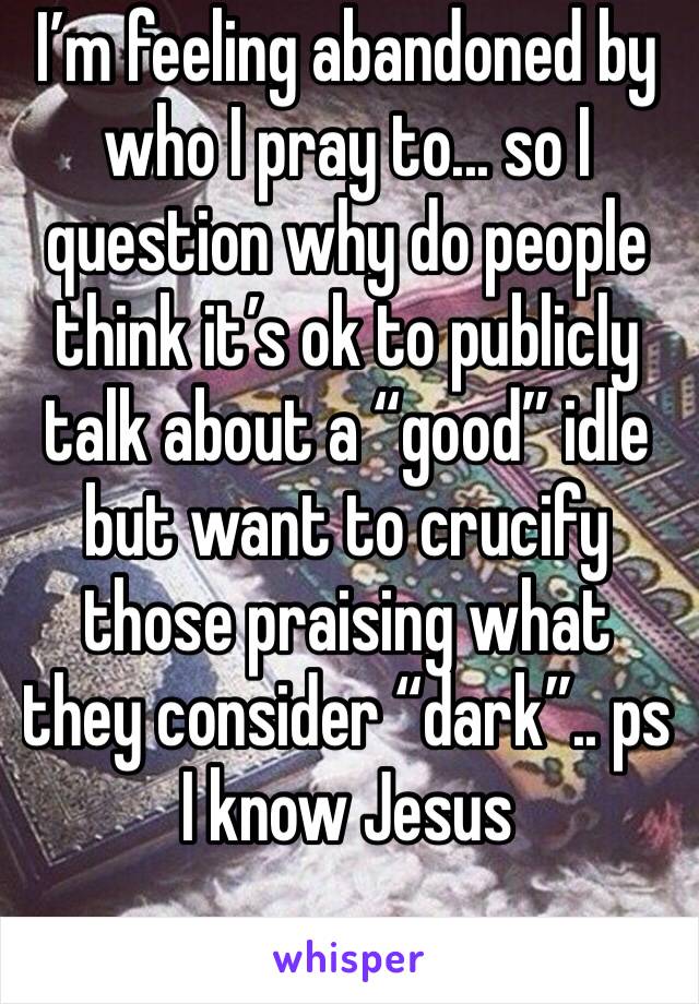 I’m feeling abandoned by who I pray to... so I question why do people think it’s ok to publicly talk about a “good” idle but want to crucify those praising what they consider “dark”.. ps I know Jesus