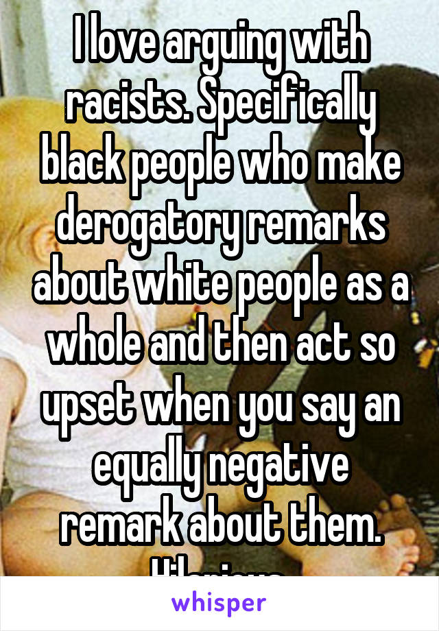 I love arguing with racists. Specifically black people who make derogatory remarks about white people as a whole and then act so upset when you say an equally negative remark about them. Hilarious.