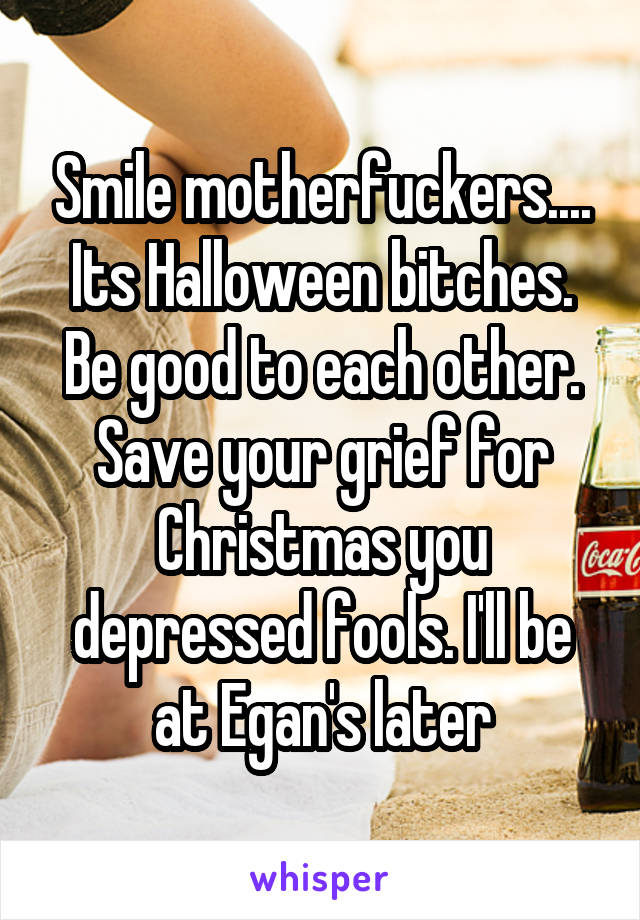 Smile motherfuckers.... Its Halloween bitches. Be good to each other. Save your grief for Christmas you depressed fools. I'll be at Egan's later