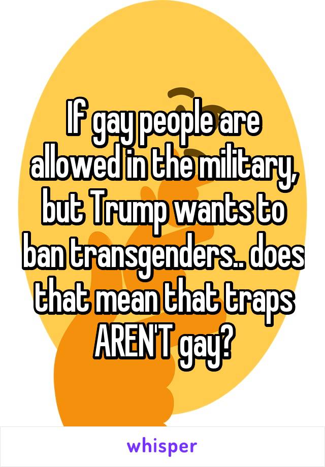 If gay people are allowed in the military, but Trump wants to ban transgenders.. does that mean that traps AREN'T gay?