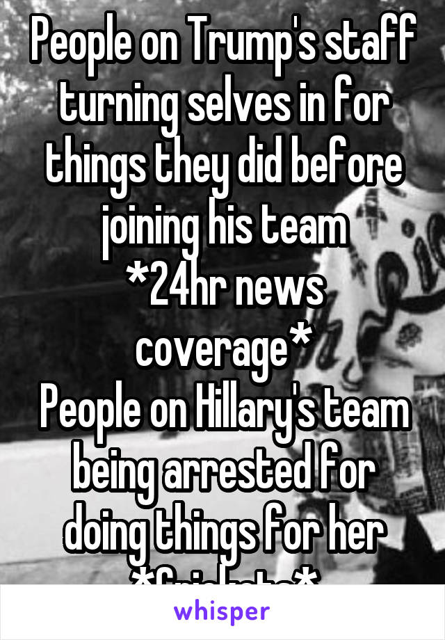 People on Trump's staff turning selves in for things they did before joining his team
*24hr news coverage*
People on Hillary's team being arrested for doing things for her
*Crickets*