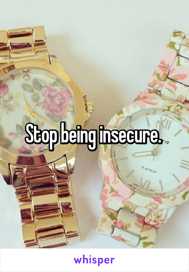 Stop being insecure. 