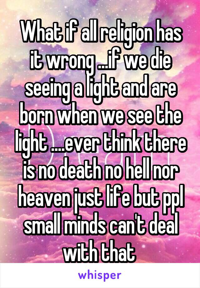 What if all religion has it wrong ...if we die seeing a light and are born when we see the light ....ever think there is no death no hell nor heaven just life but ppl small minds can't deal with that 