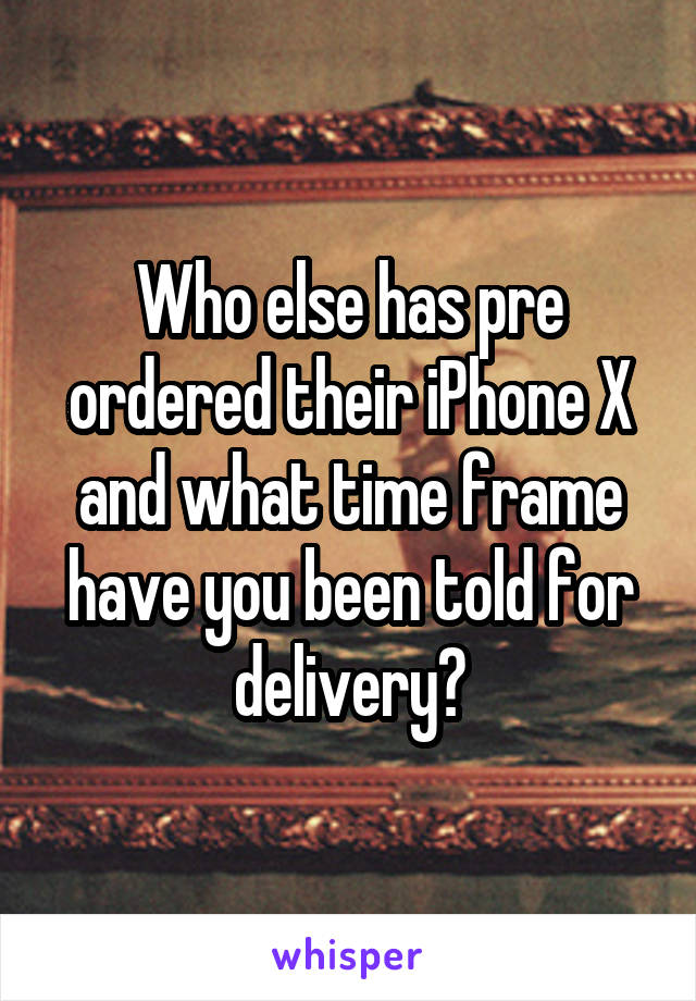 Who else has pre ordered their iPhone X and what time frame have you been told for delivery?