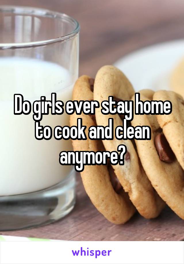 Do girls ever stay home to cook and clean anymore?