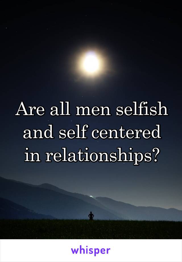 Are all men selfish and self centered in relationships?