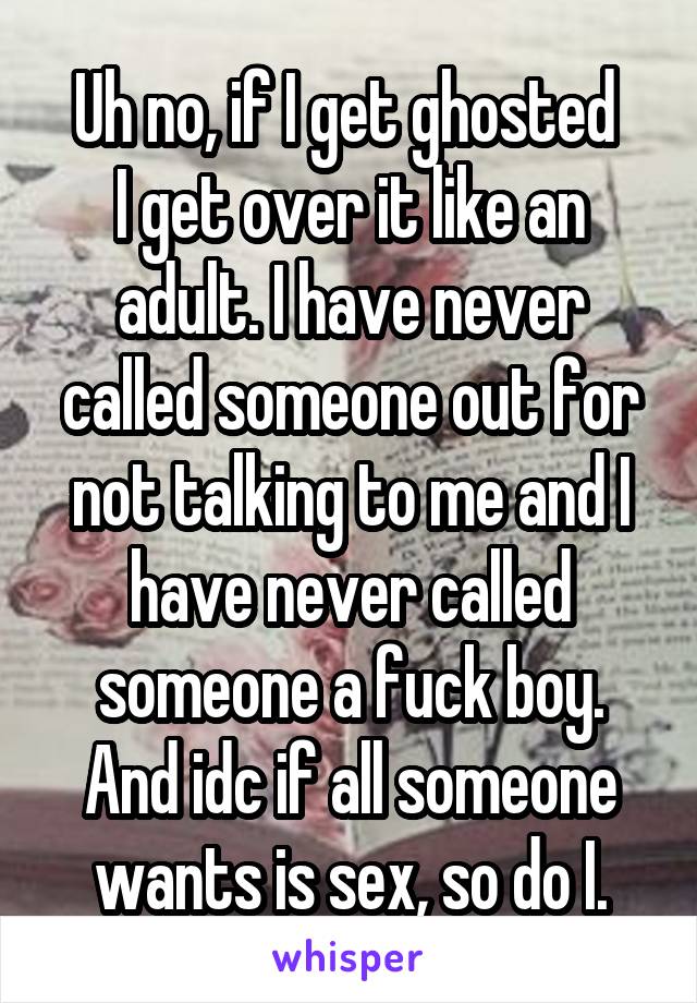 Uh no, if I get ghosted 
I get over it like an adult. I have never called someone out for not talking to me and I have never called someone a fuck boy. And idc if all someone wants is sex, so do I.