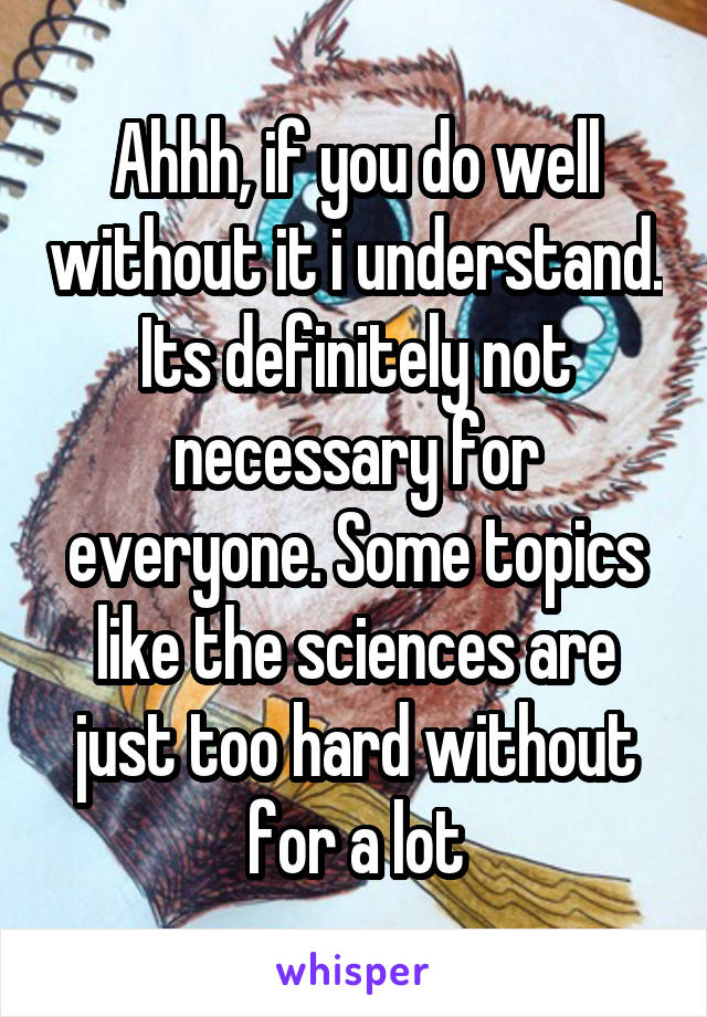 Ahhh, if you do well without it i understand. Its definitely not necessary for everyone. Some topics like the sciences are just too hard without for a lot