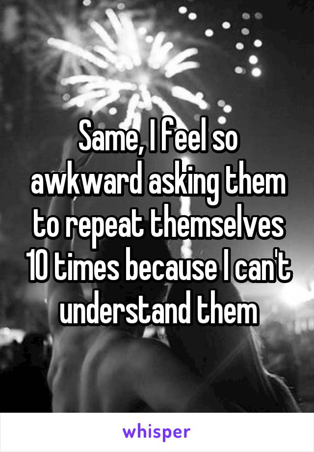 Same, I feel so awkward asking them to repeat themselves 10 times because I can't understand them
