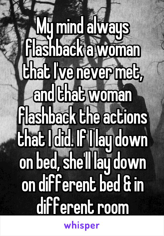 My mind always flashback a woman that I've never met, and that woman flashback the actions that I did. If I lay down on bed, she'll lay down on different bed & in different room