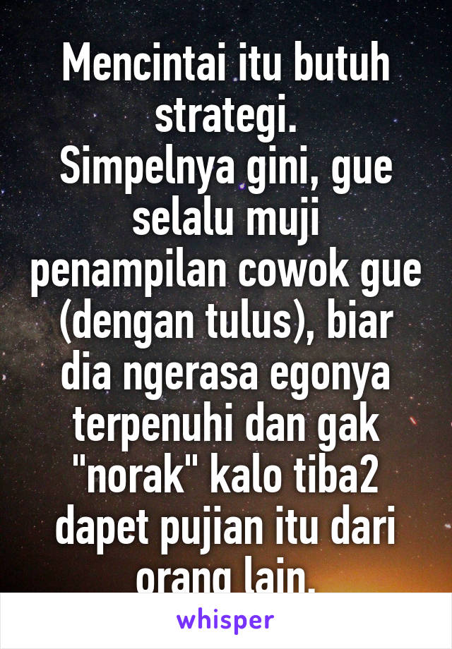 Mencintai itu butuh strategi.
Simpelnya gini, gue selalu muji penampilan cowok gue (dengan tulus), biar dia ngerasa egonya terpenuhi dan gak "norak" kalo tiba2 dapet pujian itu dari orang lain.