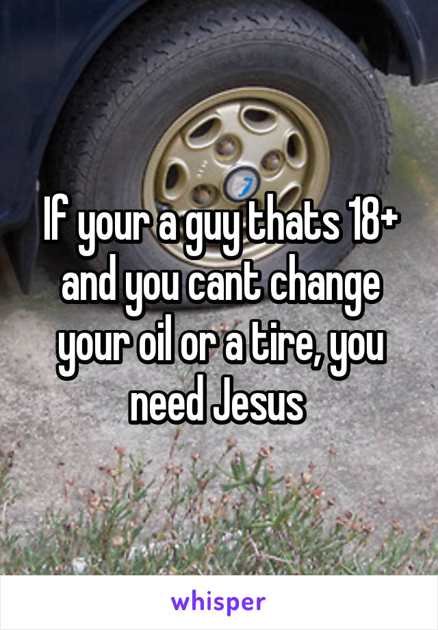 If your a guy thats 18+ and you cant change your oil or a tire, you need Jesus 