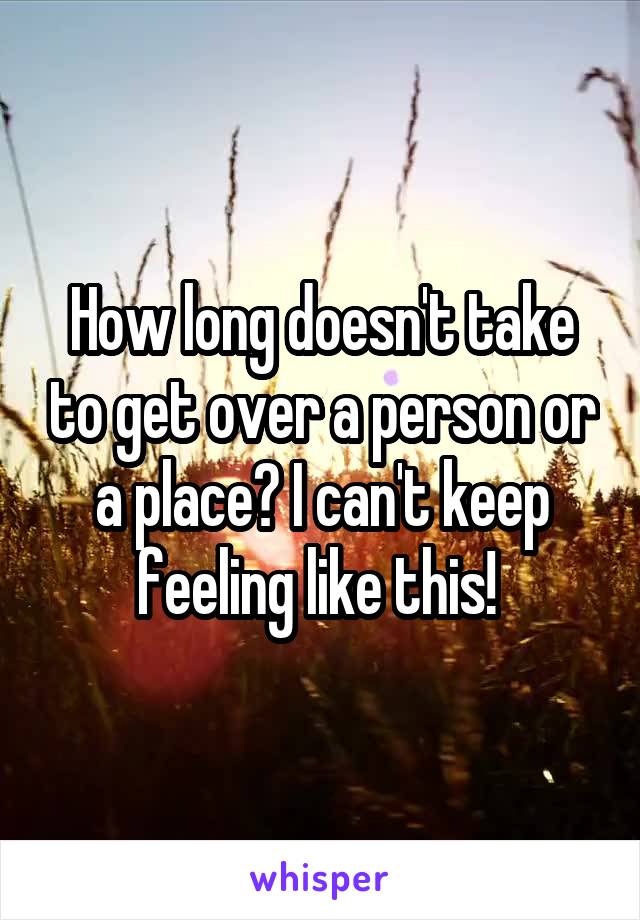 How long doesn't take to get over a person or a place? I can't keep feeling like this! 