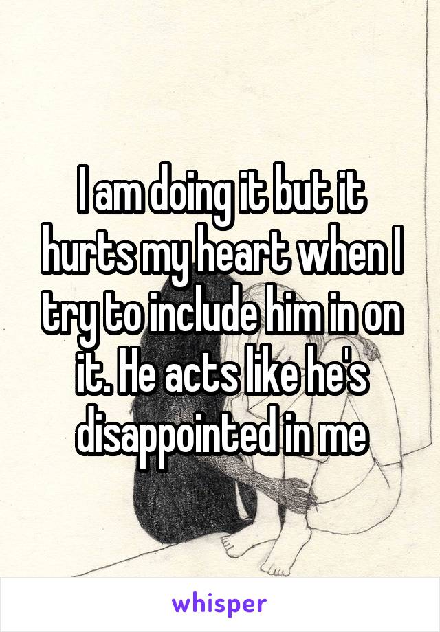 I am doing it but it hurts my heart when I try to include him in on it. He acts like he's disappointed in me