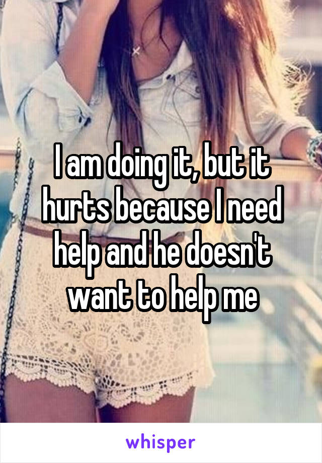 I am doing it, but it hurts because I need help and he doesn't want to help me