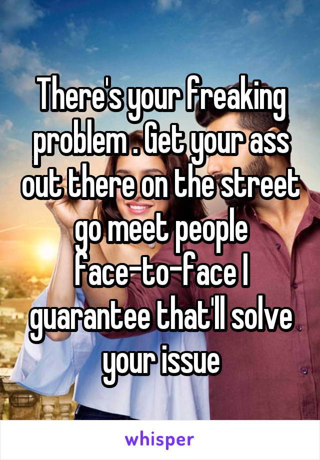 There's your freaking problem . Get your ass out there on the street go meet people face-to-face I guarantee that'll solve your issue