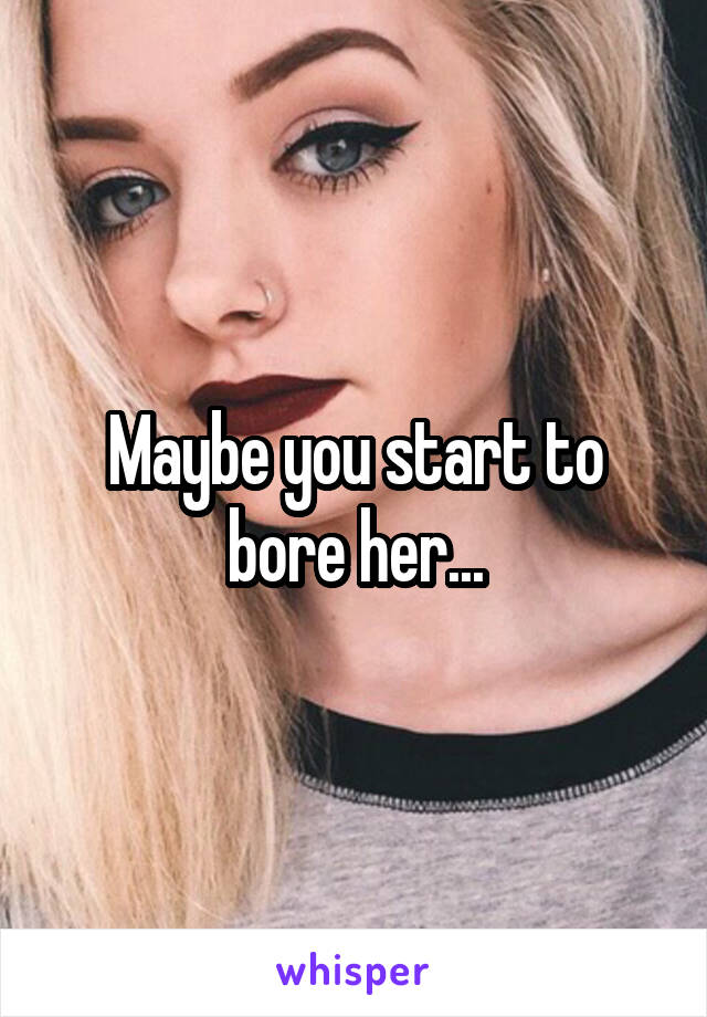 Maybe you start to bore her...