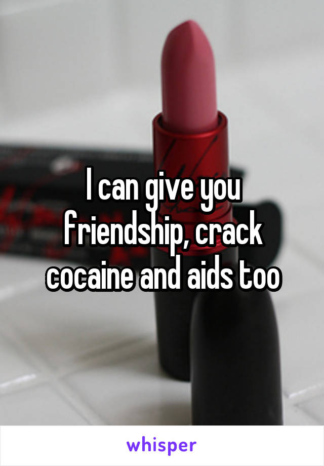 I can give you friendship, crack cocaine and aids too