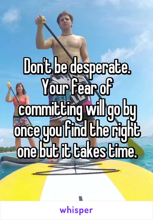 Don't be desperate. Your fear of committing will go by once you find the right one but it takes time.