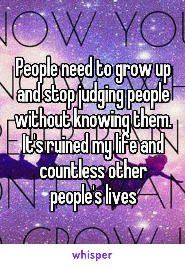 People need to grow up and stop judging people without knowing them. It's ruined my life and countless other people's lives