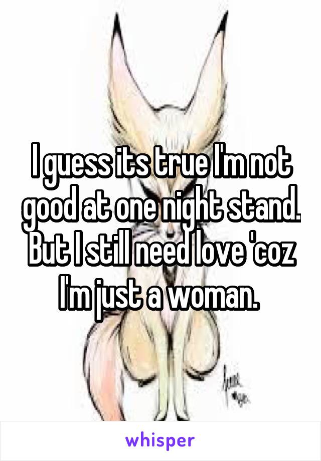 I guess its true I'm not good at one night stand. But I still need love 'coz I'm just a woman. 