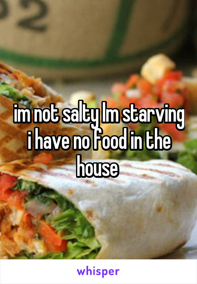 im not salty Im starving i have no food in the house 