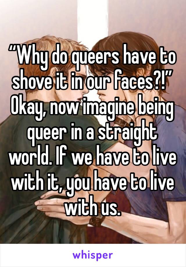 “Why do queers have to shove it in our faces?!”
Okay, now imagine being queer in a straight world. If we have to live with it, you have to live with us. 