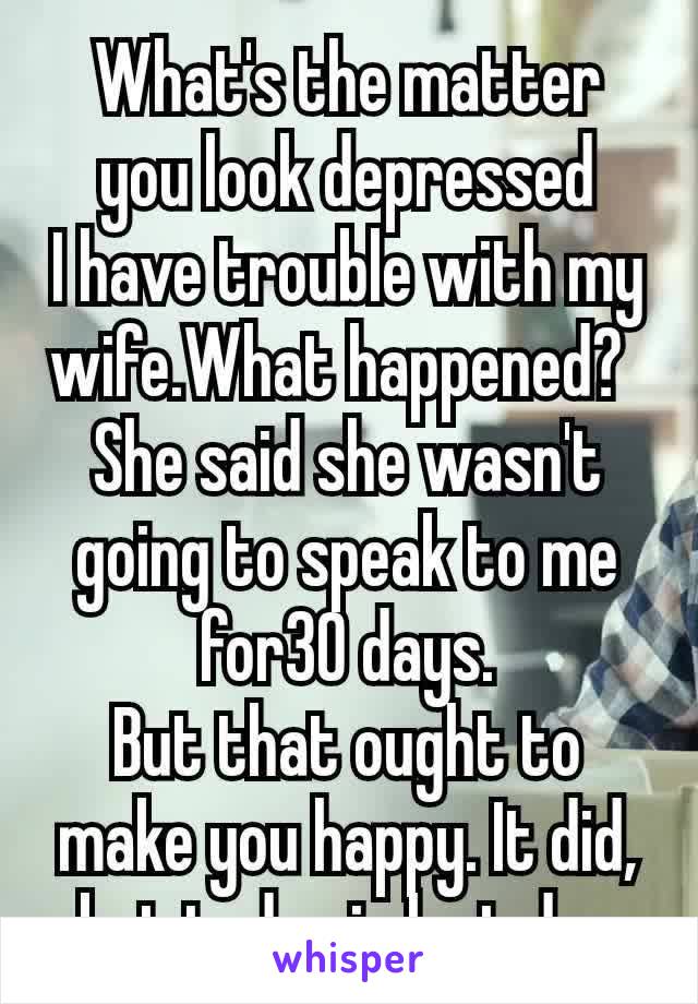 What's the matter you look depressed
I have trouble with my wife.What happened? 
She said she wasn't going to speak to me for30 days.
But that ought to make you happy. It did, but today is last day