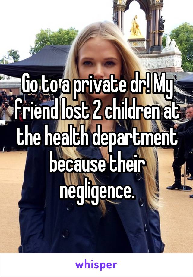 Go to a private dr! My friend lost 2 children at the health department because their negligence.
