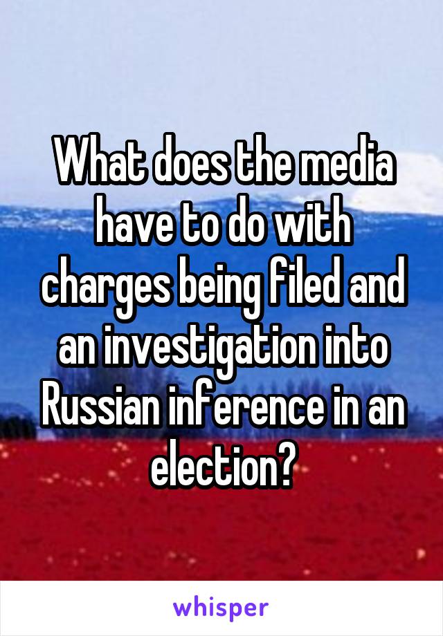 What does the media have to do with charges being filed and an investigation into Russian inference in an election?