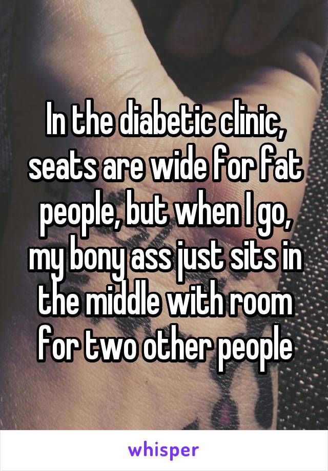 In the diabetic clinic, seats are wide for fat people, but when I go, my bony ass just sits in the middle with room for two other people