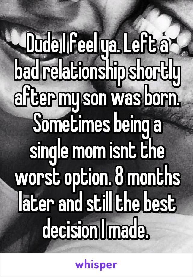 Dude I feel ya. Left a bad relationship shortly after my son was born. Sometimes being a single mom isnt the worst option. 8 months later and still the best decision I made. 