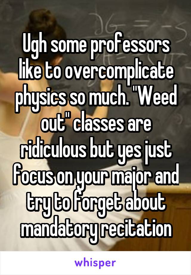 Ugh some professors like to overcomplicate physics so much. "Weed out" classes are ridiculous but yes just focus on your major and try to forget about mandatory recitation