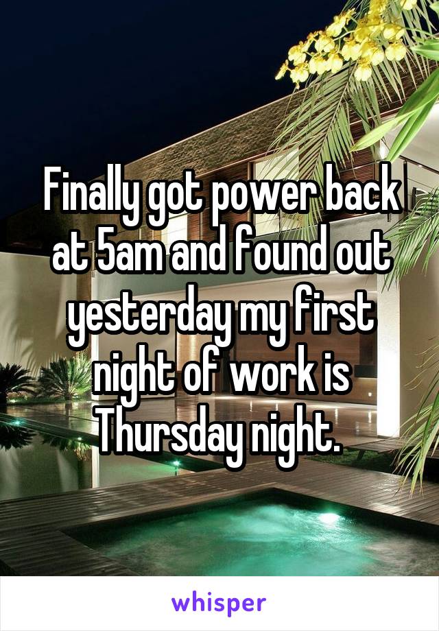 Finally got power back at 5am and found out yesterday my first night of work is Thursday night. 