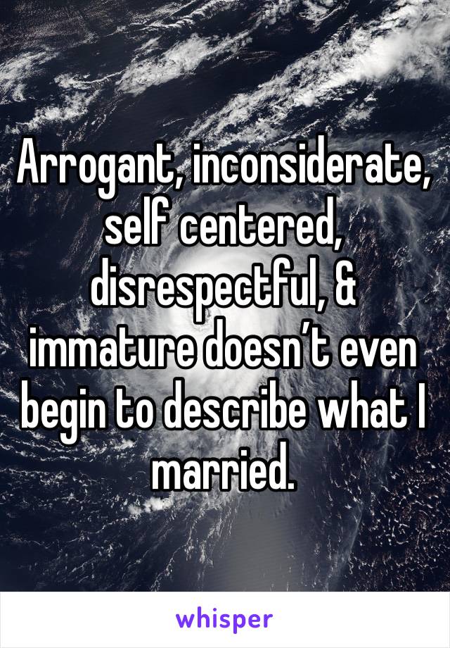 Arrogant, inconsiderate, self centered, disrespectful, & immature doesn’t even begin to describe what I married. 