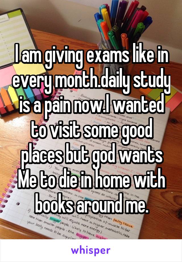 I am giving exams like in every month.daily study is a pain now.I wanted to visit some good places but god wants Me to die in home with books around me.