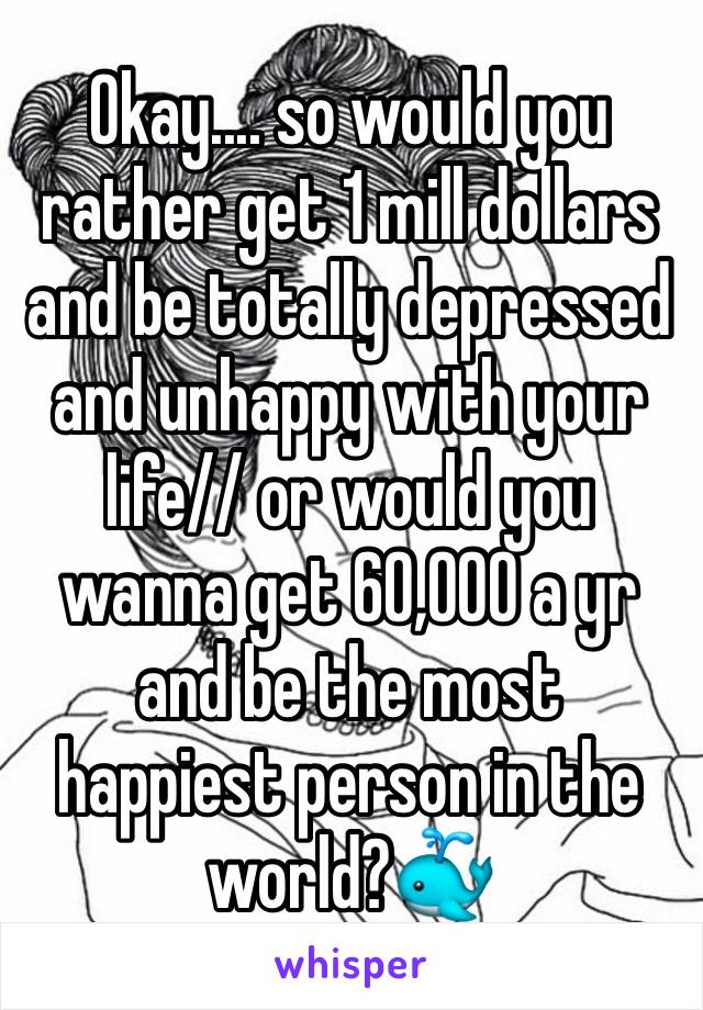 Okay.... so would you rather get 1 mill dollars and be totally depressed and unhappy with your life// or would you wanna get 60,000 a yr and be the most happiest person in the world?🐳