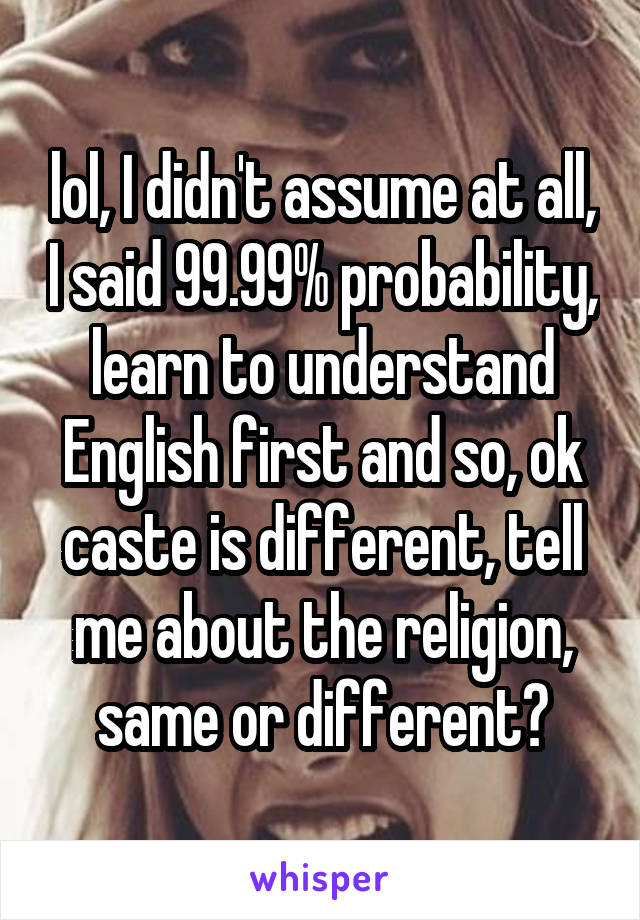 lol, I didn't assume at all, I said 99.99% probability, learn to understand English first and so, ok caste is different, tell me about the religion, same or different?