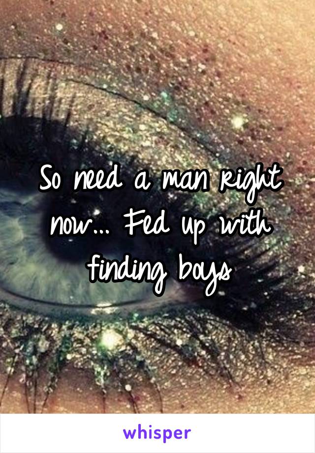 So need a man right now... Fed up with finding boys