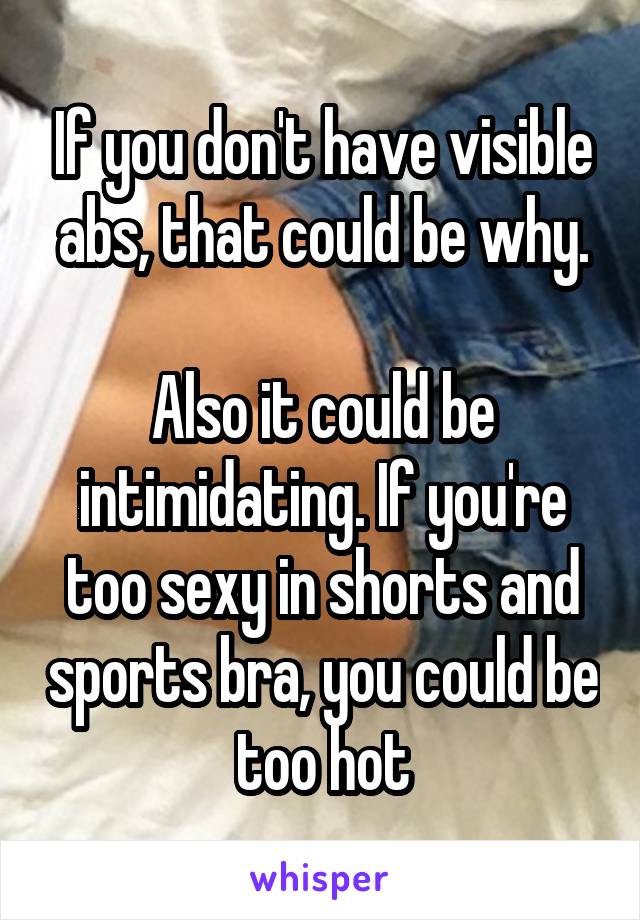 If you don't have visible abs, that could be why.

Also it could be intimidating. If you're too sexy in shorts and sports bra, you could be too hot