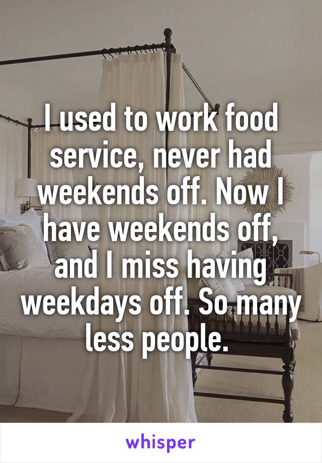 I used to work food service, never had weekends off. Now I have weekends off, and I miss having weekdays off. So many less people. 