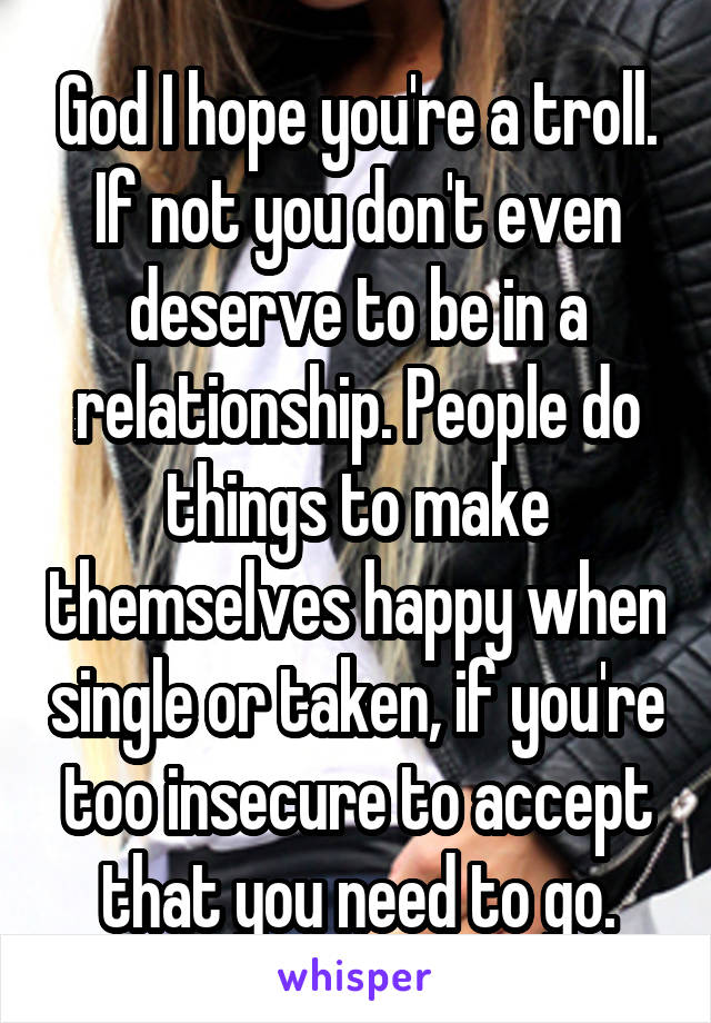 God I hope you're a troll. If not you don't even deserve to be in a relationship. People do things to make themselves happy when single or taken, if you're too insecure to accept that you need to go.